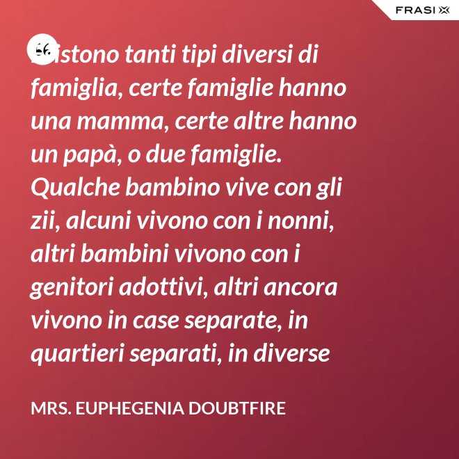 Esistono tanti tipi diversi di famiglia, certe famiglie hanno una mamma, certe altre hanno un papà, o due famiglie. Qualche bambino vive con gli zii, alcuni vivono con i nonni, altri bambini vivono con i genitori adottivi, altri ancora vivono in case separate, in quartieri separati, in diverse parti del paese e possono anche non vedersi per giorni, settimane, mesi, anche anni a volte ma se c’è l’amore, cara, quello è un legame autentico e tu avrai una famiglia nel cuore, per sempre. - Mrs. Euphegenia Doubtfire