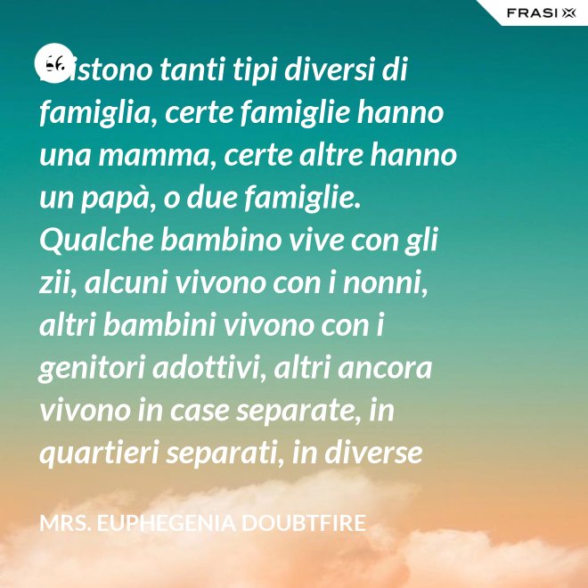 Esistono tanti tipi diversi di famiglia, certe famiglie hanno una mamma, certe altre hanno un papà, o due famiglie. Qualche bambino vive con gli zii, alcuni vivono con i nonni, altri bambini vivono con i genitori adottivi, altri ancora vivono in case separate, in quartieri separati, in diverse parti del paese e possono anche non vedersi per giorni, settimane, mesi, anche anni a volte ma se c’è l’amore, cara, quello è un legame autentico e tu avrai una famiglia nel cuore, per sempre. - Mrs. Euphegenia Doubtfire