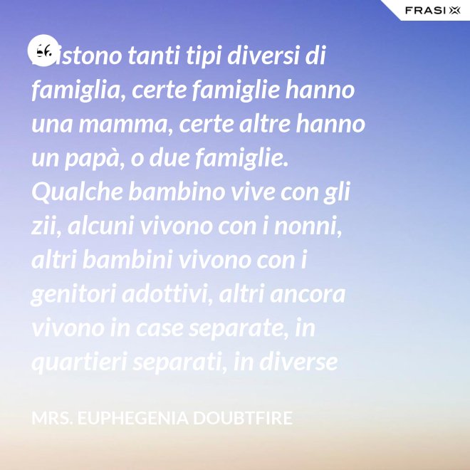 Esistono tanti tipi diversi di famiglia, certe famiglie hanno una mamma, certe altre hanno un papà, o due famiglie. Qualche bambino vive con gli zii, alcuni vivono con i nonni, altri bambini vivono con i genitori adottivi, altri ancora vivono in case separate, in quartieri separati, in diverse parti del paese e possono anche non vedersi per giorni, settimane, mesi, anche anni a volte ma se c’è l’amore, cara, quello è un legame autentico e tu avrai una famiglia nel cuore, per sempre. - Mrs. Euphegenia Doubtfire