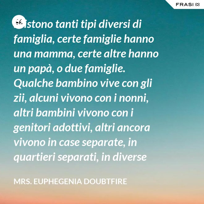 Esistono tanti tipi diversi di famiglia, certe famiglie hanno una mamma, certe altre hanno un papà, o due famiglie. Qualche bambino vive con gli zii, alcuni vivono con i nonni, altri bambini vivono con i genitori adottivi, altri ancora vivono in case separate, in quartieri separati, in diverse parti del paese e possono anche non vedersi per giorni, settimane, mesi, anche anni a volte ma se c’è l’amore, cara, quello è un legame autentico e tu avrai una famiglia nel cuore, per sempre. - Mrs. Euphegenia Doubtfire