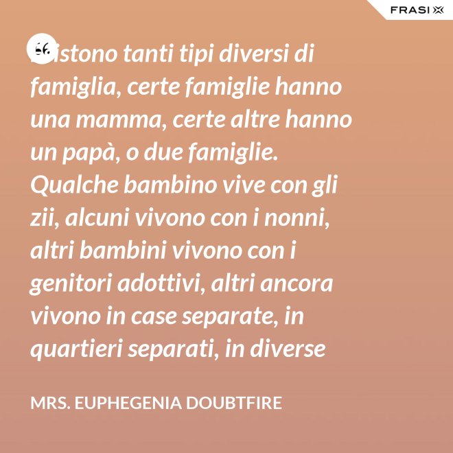 Esistono tanti tipi diversi di famiglia, certe famiglie hanno una mamma, certe altre hanno un papà, o due famiglie. Qualche bambino vive con gli zii, alcuni vivono con i nonni, altri bambini vivono con i genitori adottivi, altri ancora vivono in case separate, in quartieri separati, in diverse parti del paese e possono anche non vedersi per giorni, settimane, mesi, anche anni a volte ma se c’è l’amore, cara, quello è un legame autentico e tu avrai una famiglia nel cuore, per sempre. - Mrs. Euphegenia Doubtfire