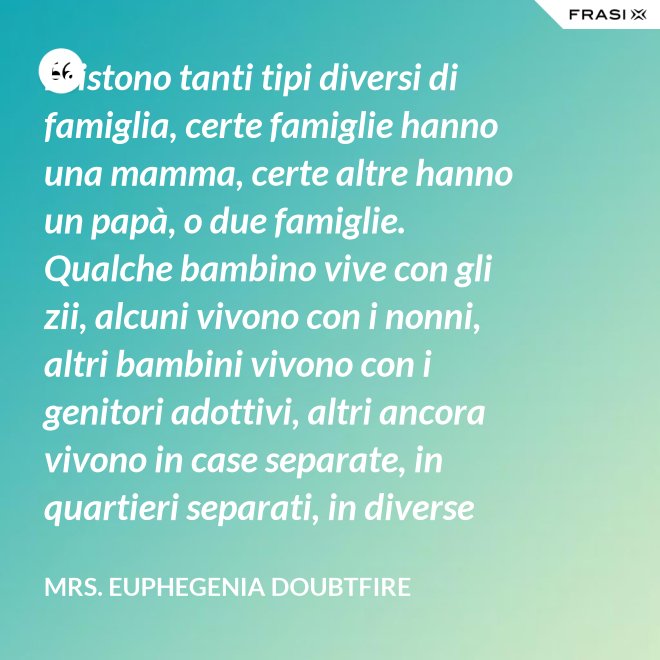 Esistono tanti tipi diversi di famiglia, certe famiglie hanno una mamma, certe altre hanno un papà, o due famiglie. Qualche bambino vive con gli zii, alcuni vivono con i nonni, altri bambini vivono con i genitori adottivi, altri ancora vivono in case separate, in quartieri separati, in diverse parti del paese e possono anche non vedersi per giorni, settimane, mesi, anche anni a volte ma se c’è l’amore, cara, quello è un legame autentico e tu avrai una famiglia nel cuore, per sempre. - Mrs. Euphegenia Doubtfire
