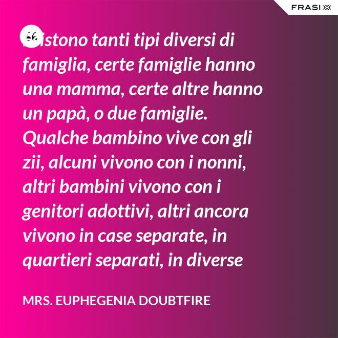 Esistono tanti tipi diversi di famiglia, certe famiglie hanno una mamma, certe altre hanno un papà, o due famiglie. Qualche bambino vive con gli zii, alcuni vivono con i nonni, altri bambini vivono con i genitori adottivi, altri ancora vivono in case separate, in quartieri separati, in diverse parti del paese e possono anche non vedersi per giorni, settimane, mesi, anche anni a volte ma se c’è l’amore, cara, quello è un legame autentico e tu avrai una famiglia nel cuore, per sempre. - Mrs. Euphegenia Doubtfire