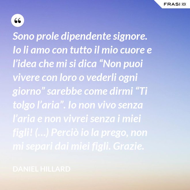 Sono prole dipendente signore. Io li amo con tutto il mio cuore e l’idea che mi si dica “Non puoi vivere con loro o vederli ogni giorno” sarebbe come dirmi “Ti tolgo l’aria”. Io non vivo senza l’aria e non vivrei senza i miei figli! (…) Perciò io la prego, non mi separi dai miei figli. Grazie. - Daniel Hillard
