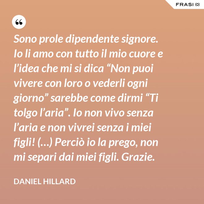 Sono prole dipendente signore. Io li amo con tutto il mio cuore e l’idea che mi si dica “Non puoi vivere con loro o vederli ogni giorno” sarebbe come dirmi “Ti tolgo l’aria”. Io non vivo senza l’aria e non vivrei senza i miei figli! (…) Perciò io la prego, non mi separi dai miei figli. Grazie. - Daniel Hillard