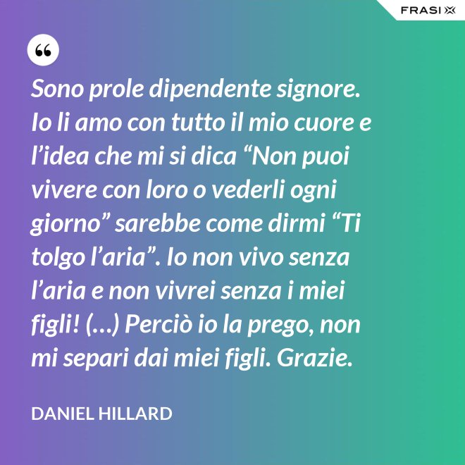 Sono prole dipendente signore. Io li amo con tutto il mio cuore e l’idea che mi si dica “Non puoi vivere con loro o vederli ogni giorno” sarebbe come dirmi “Ti tolgo l’aria”. Io non vivo senza l’aria e non vivrei senza i miei figli! (…) Perciò io la prego, non mi separi dai miei figli. Grazie. - Daniel Hillard