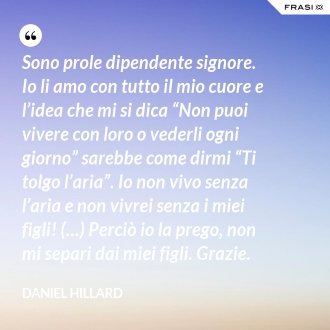 Sono prole dipendente signore. Io li amo con tutto il mio cuore e l’idea che mi si dica “Non puoi vivere con loro o vederli ogni giorno” sarebbe come dirmi “Ti tolgo l’aria”. Io non vivo senza l’aria e non vivrei senza i miei figli! (…) Perciò io la prego, non mi separi dai miei figli. Grazie. - Daniel Hillard