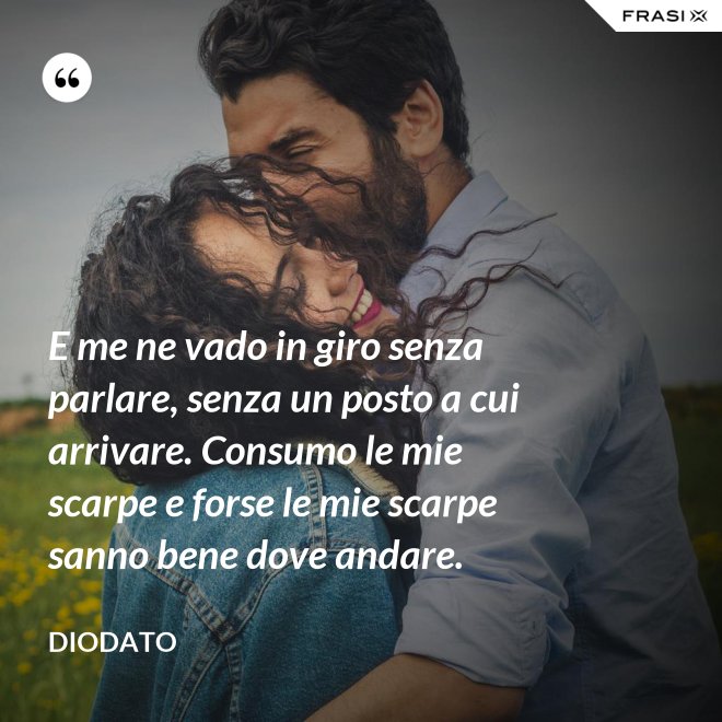 E me ne vado in giro senza parlare, senza un posto a cui arrivare. Consumo le mie scarpe e forse le mie scarpe sanno bene dove andare. - Diodato
