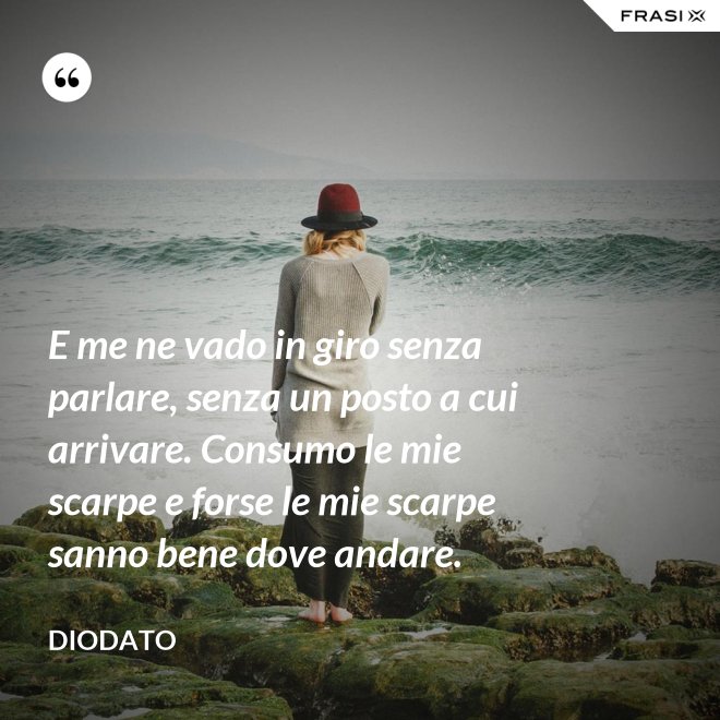 E me ne vado in giro senza parlare, senza un posto a cui arrivare. Consumo le mie scarpe e forse le mie scarpe sanno bene dove andare. - Diodato