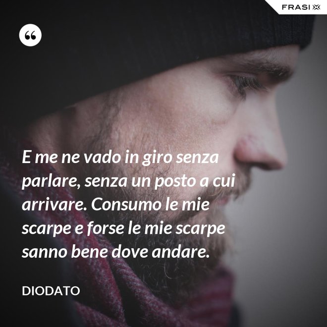 E me ne vado in giro senza parlare, senza un posto a cui arrivare. Consumo le mie scarpe e forse le mie scarpe sanno bene dove andare. - Diodato