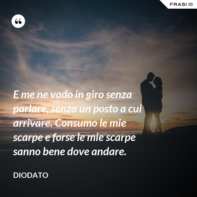 E me ne vado in giro senza parlare, senza un posto a cui arrivare. Consumo le mie scarpe e forse le mie scarpe sanno bene dove andare. - Diodato