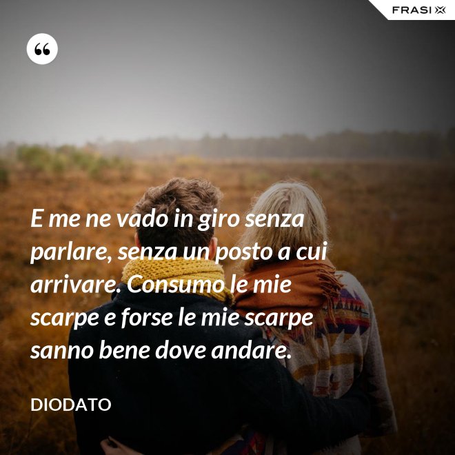 E me ne vado in giro senza parlare, senza un posto a cui arrivare. Consumo le mie scarpe e forse le mie scarpe sanno bene dove andare. - Diodato