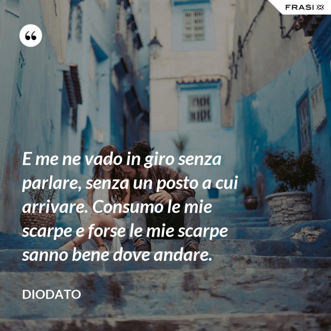 E me ne vado in giro senza parlare, senza un posto a cui arrivare. Consumo le mie scarpe e forse le mie scarpe sanno bene dove andare. - Diodato