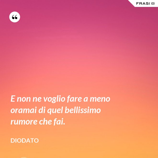 E non ne voglio fare a meno oramai di quel bellissimo rumore che fai. - Diodato