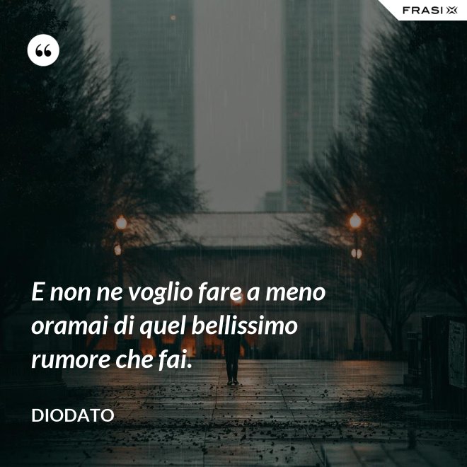E non ne voglio fare a meno oramai di quel bellissimo rumore che fai. - Diodato