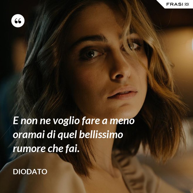 E non ne voglio fare a meno oramai di quel bellissimo rumore che fai. - Diodato