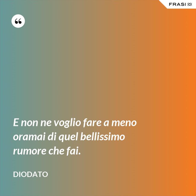 E non ne voglio fare a meno oramai di quel bellissimo rumore che fai. - Diodato