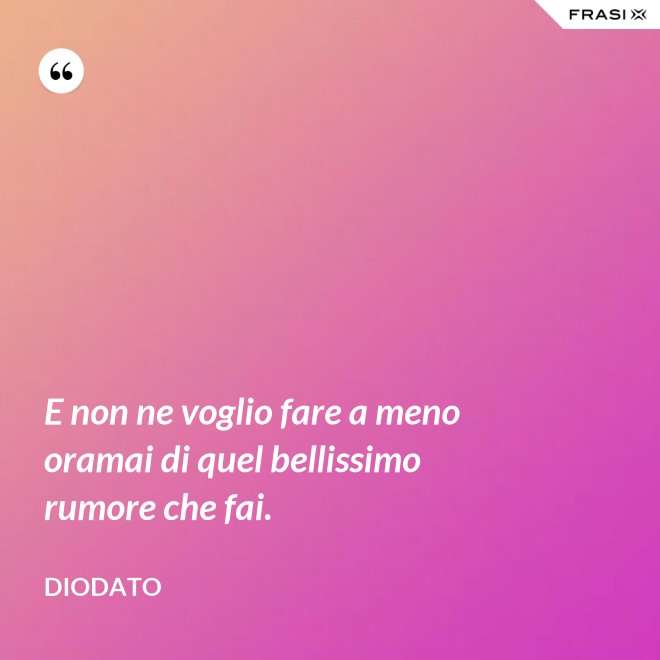 E non ne voglio fare a meno oramai di quel bellissimo rumore che fai. - Diodato