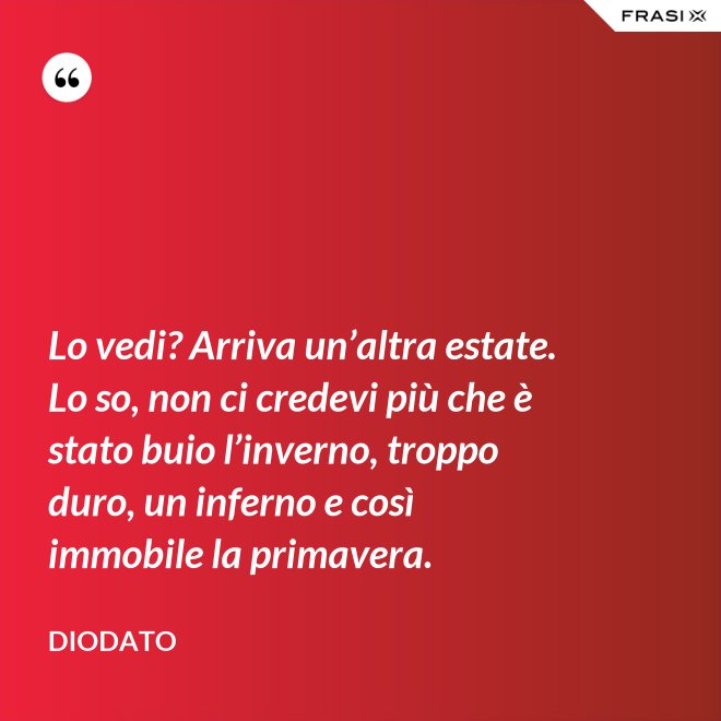 Lo vedi? Arriva un’altra estate. Lo so, non ci credevi più che è stato buio l’inverno, troppo duro, un inferno e così immobile la primavera. - Diodato