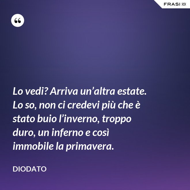 Lo vedi? Arriva un’altra estate. Lo so, non ci credevi più che è stato buio l’inverno, troppo duro, un inferno e così immobile la primavera. - Diodato