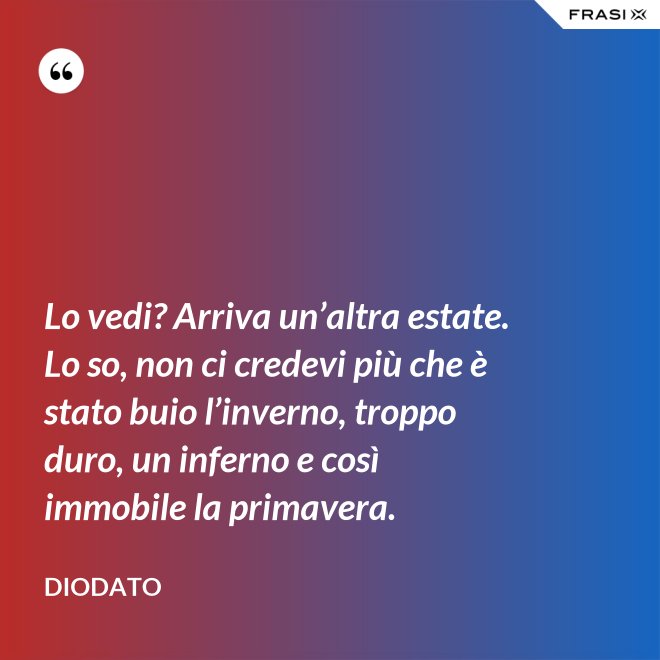 Lo vedi? Arriva un’altra estate. Lo so, non ci credevi più che è stato buio l’inverno, troppo duro, un inferno e così immobile la primavera. - Diodato
