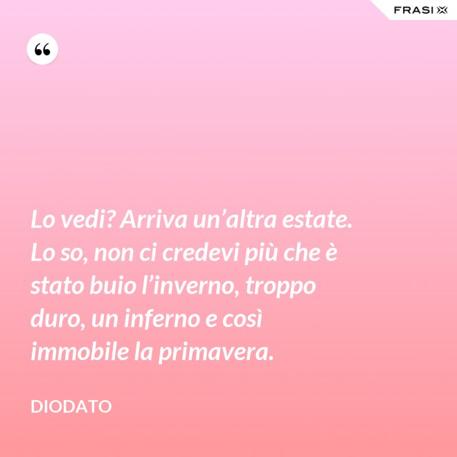 Lo vedi? Arriva un’altra estate. Lo so, non ci credevi più che è stato buio l’inverno, troppo duro, un inferno e così immobile la primavera. - Diodato