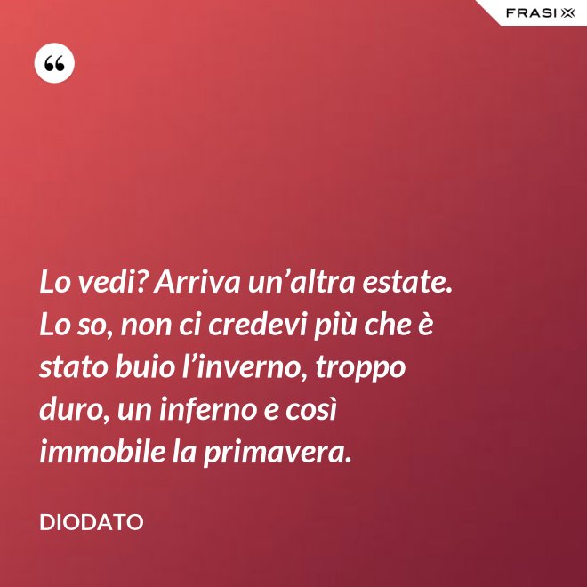 Lo vedi? Arriva un’altra estate. Lo so, non ci credevi più che è stato buio l’inverno, troppo duro, un inferno e così immobile la primavera. - Diodato