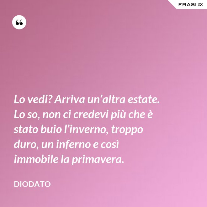 Lo vedi? Arriva un’altra estate. Lo so, non ci credevi più che è stato buio l’inverno, troppo duro, un inferno e così immobile la primavera. - Diodato