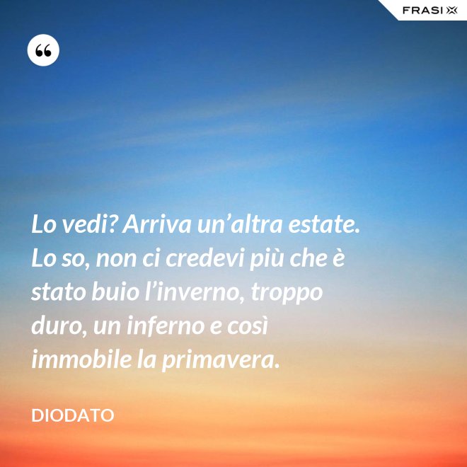 Lo vedi? Arriva un’altra estate. Lo so, non ci credevi più che è stato buio l’inverno, troppo duro, un inferno e così immobile la primavera. - Diodato