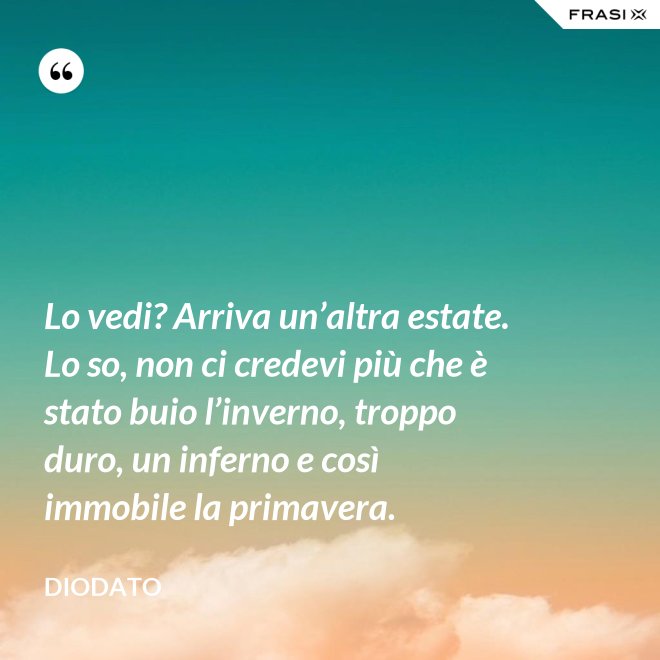 Lo vedi? Arriva un’altra estate. Lo so, non ci credevi più che è stato buio l’inverno, troppo duro, un inferno e così immobile la primavera. - Diodato