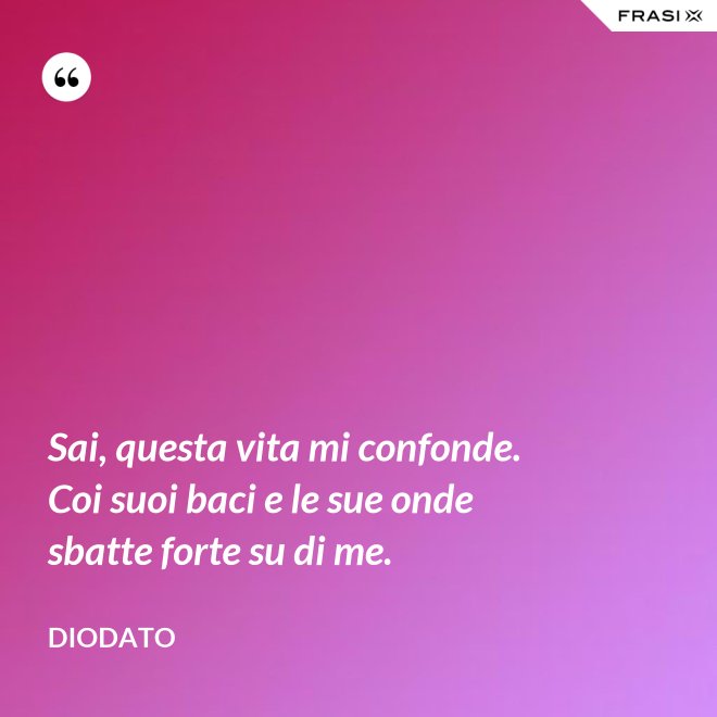 Sai, questa vita mi confonde. Coi suoi baci e le sue onde sbatte forte su di me. - Diodato