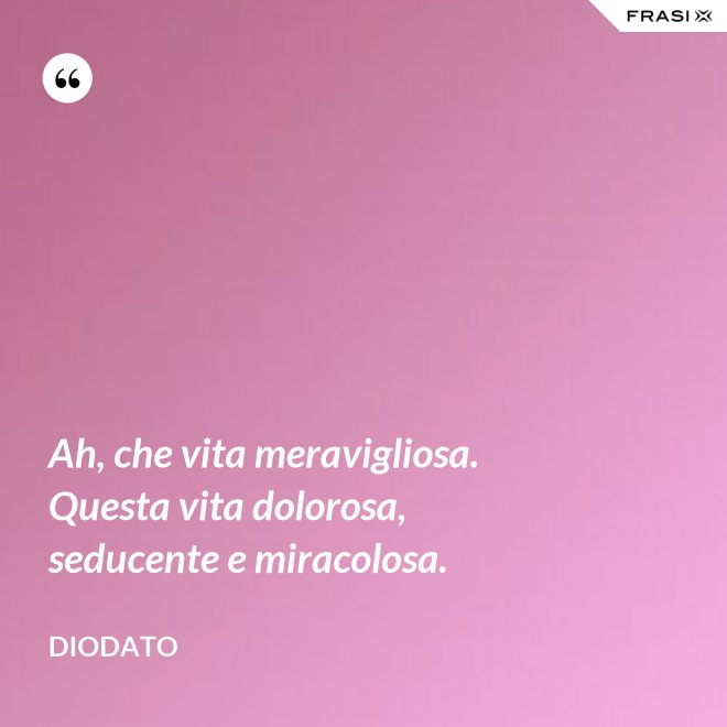 Ah, che vita meravigliosa. Questa vita dolorosa, seducente e miracolosa. - Diodato