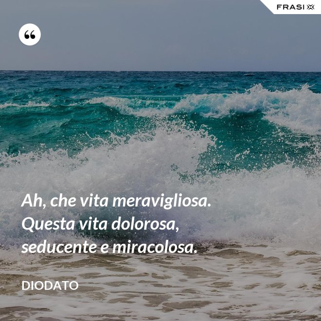 Ah, che vita meravigliosa. Questa vita dolorosa, seducente e miracolosa. - Diodato