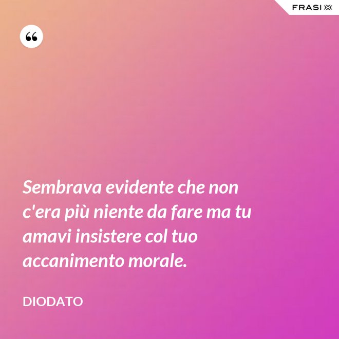 Sembrava evidente che non c'era più niente da fare ma tu amavi insistere col tuo accanimento morale. - Diodato