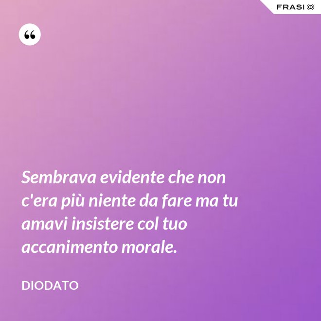 Sembrava evidente che non c'era più niente da fare ma tu amavi insistere col tuo accanimento morale. - Diodato