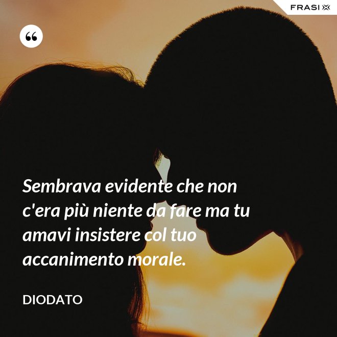 Sembrava evidente che non c'era più niente da fare ma tu amavi insistere col tuo accanimento morale. - Diodato