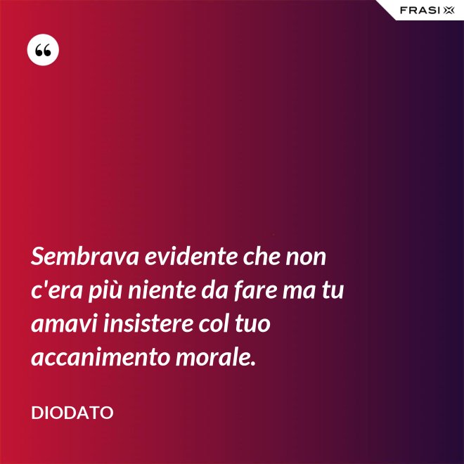 Sembrava evidente che non c'era più niente da fare ma tu amavi insistere col tuo accanimento morale. - Diodato