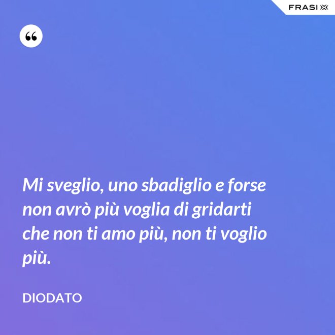 Mi sveglio, uno sbadiglio e forse non avrò più voglia di gridarti che non ti amo più, non ti voglio più. - Diodato