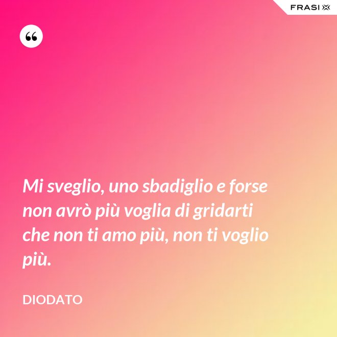 Mi sveglio, uno sbadiglio e forse non avrò più voglia di gridarti che non ti amo più, non ti voglio più. - Diodato