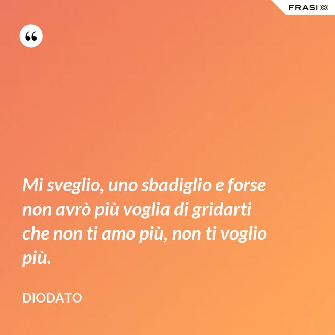 Mi sveglio, uno sbadiglio e forse non avrò più voglia di gridarti che non ti amo più, non ti voglio più. - Diodato