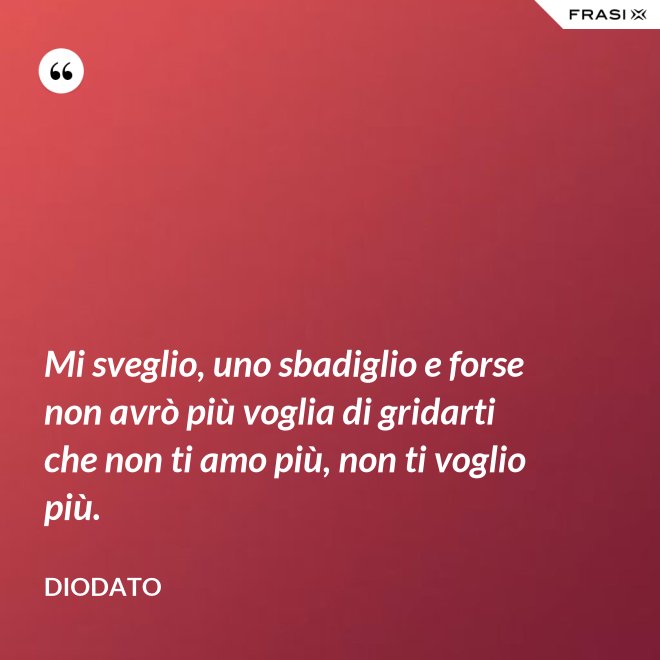 Mi sveglio, uno sbadiglio e forse non avrò più voglia di gridarti che non ti amo più, non ti voglio più. - Diodato