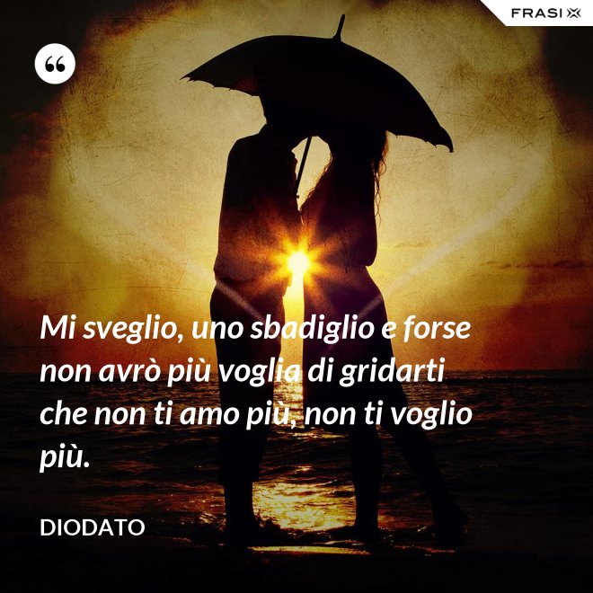 Mi sveglio, uno sbadiglio e forse non avrò più voglia di gridarti che non ti amo più, non ti voglio più. - Diodato