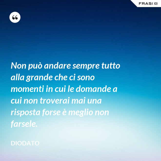 Non può andare sempre tutto alla grande che ci sono momenti in cui le domande a cui non troverai mai una risposta forse è meglio non farsele. - Diodato