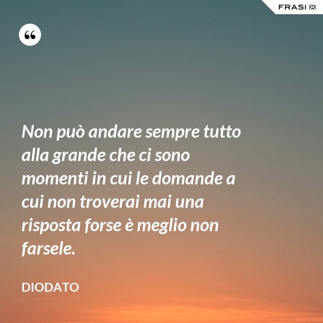Non può andare sempre tutto alla grande che ci sono momenti in cui le domande a cui non troverai mai una risposta forse è meglio non farsele. - Diodato