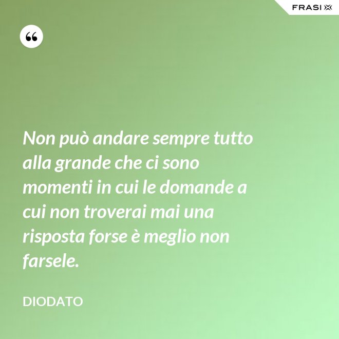 Non può andare sempre tutto alla grande che ci sono momenti in cui le domande a cui non troverai mai una risposta forse è meglio non farsele. - Diodato
