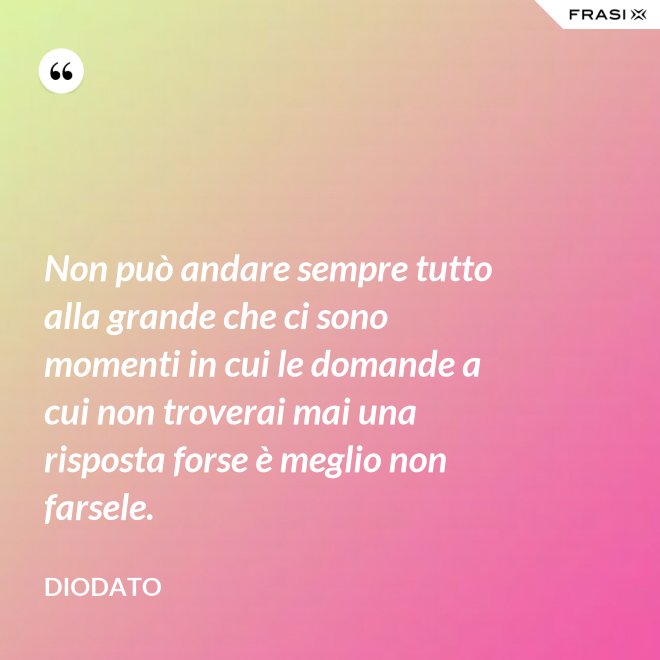 Non può andare sempre tutto alla grande che ci sono momenti in cui le domande a cui non troverai mai una risposta forse è meglio non farsele. - Diodato