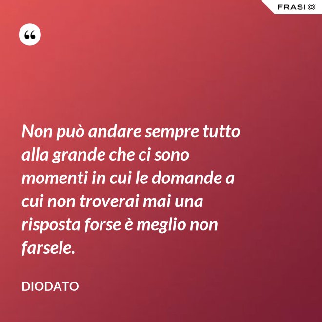 Non può andare sempre tutto alla grande che ci sono momenti in cui le domande a cui non troverai mai una risposta forse è meglio non farsele. - Diodato