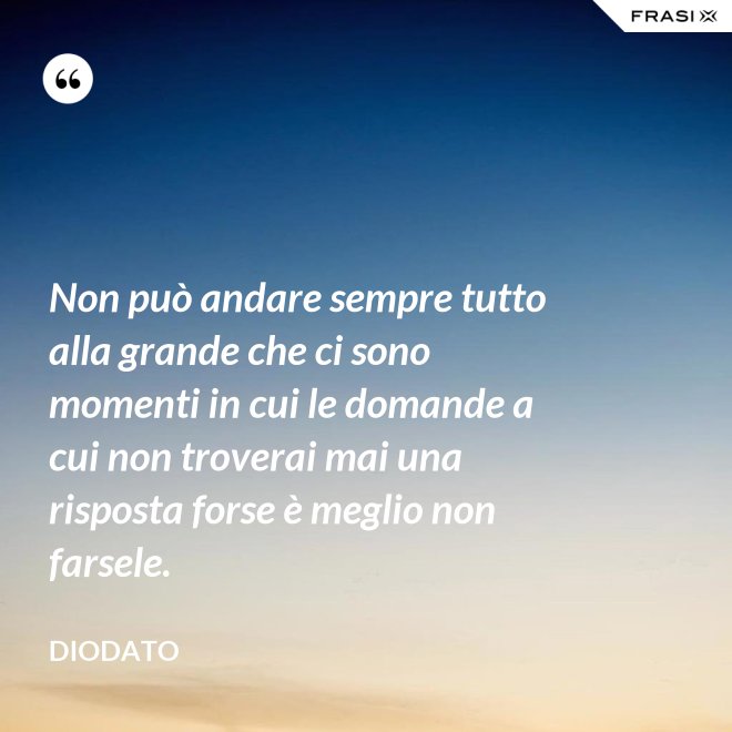Non può andare sempre tutto alla grande che ci sono momenti in cui le domande a cui non troverai mai una risposta forse è meglio non farsele. - Diodato