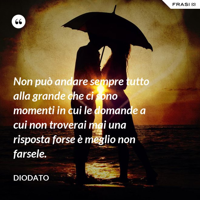 Non può andare sempre tutto alla grande che ci sono momenti in cui le domande a cui non troverai mai una risposta forse è meglio non farsele. - Diodato