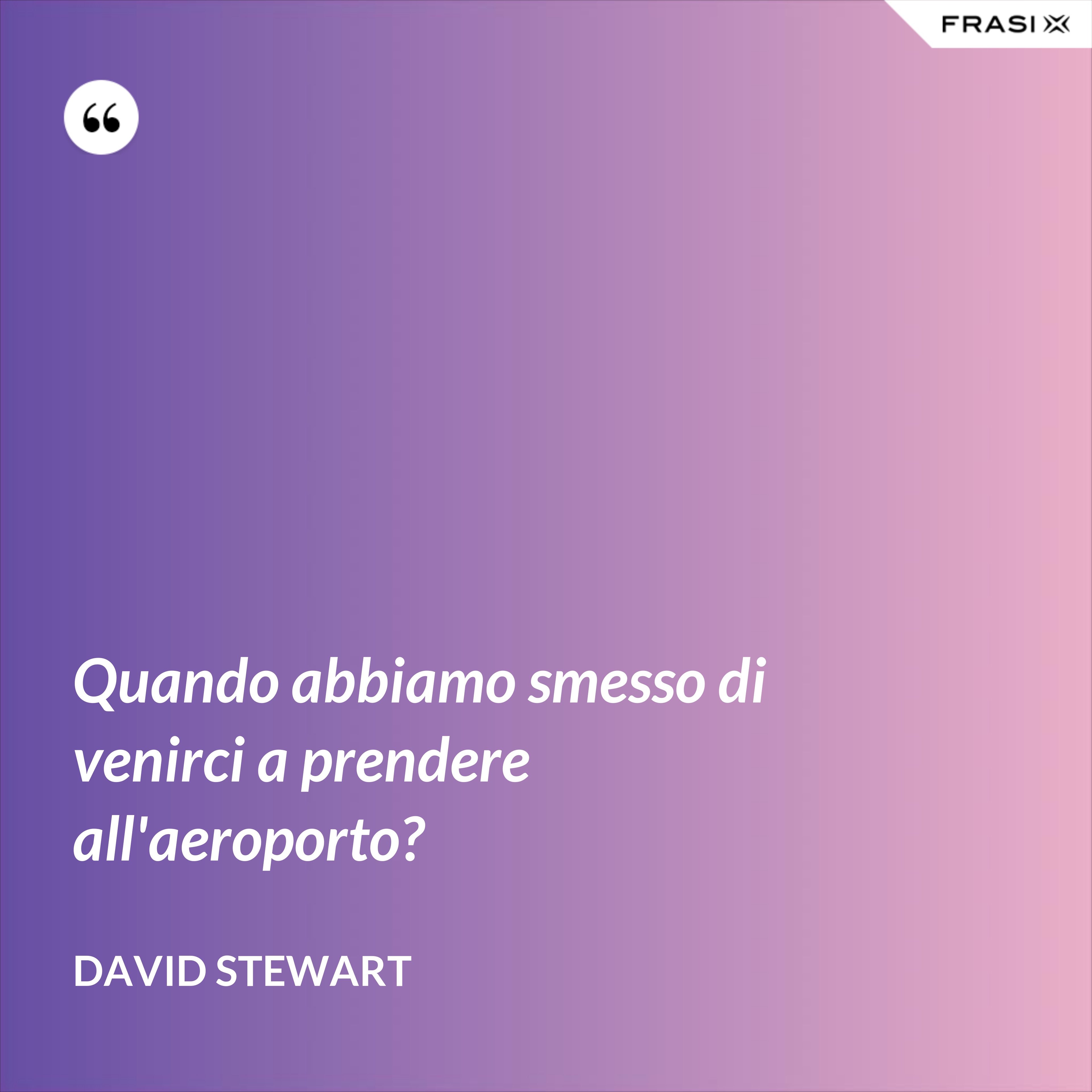 Quando abbiamo smesso di venirci a prendere all'aeroporto? - David Stewart